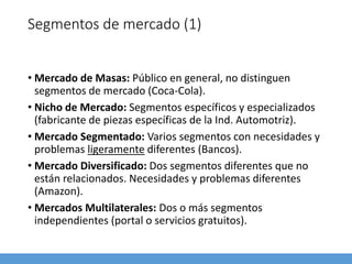 Segmentos de mercado (1)
• Mercado de Masas: Público en general, no distinguen
segmentos de mercado (Coca-Cola).
• Nicho de Mercado: Segmentos específicos y especializados
(fabricante de piezas específicas de la Ind. Automotriz).
• Mercado Segmentado: Varios segmentos con necesidades y
problemas ligeramente diferentes (Bancos).
• Mercado Diversificado: Dos segmentos diferentes que no
están relacionados. Necesidades y problemas diferentes
(Amazon).
• Mercados Multilaterales: Dos o más segmentos
independientes (portal o servicios gratuitos).
 