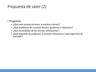 Propuesta de valor (2)
• Preguntas:
• ¿Qué valor proporcionamos a nuestros clientes?
• ¿Qué problemas de nuestros clientes ayudamos a solucionar?
• ¿Qué necesidades de los clientes satisfacemos?
• ¿Qué paquetes de productos o servicios ofrecemos a cada segmento de
mercado?
 