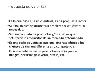 Propuesta de valor (2)
• Es lo que hace que un cliente elija una propuesta u otra.
• Su finalidad es solucionar un problema o satisfacer una
necesidad.
• Son un conjunto de productos y/o servicios que
satisfacen los requisitos de un mercado determinado.
• Es una serie de ventajas que una empresa ofrece a los
clientes de manera diferente a su competencia.
• Es una combinación de producto/servicio, precio,
imagen, servicios post venta, status, etc.
 