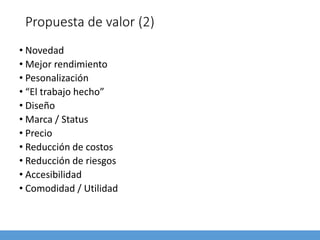 Propuesta de valor (2)
• Novedad
• Mejor rendimiento
• Pesonalización
• “El trabajo hecho”
• Diseño
• Marca / Status
• Precio
• Reducción de costos
• Reducción de riesgos
• Accesibilidad
• Comodidad / Utilidad
 