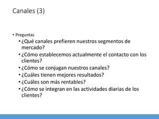 Canales (3)
• Preguntas
• ¿Qué canales prefieren nuestros segmentos de
mercado?
• ¿Cómo establecemos actualmente el contacto con los
clientes?
• ¿Cómo se conjugan nuestros canales?
• ¿Cuáles tienen mejores resultados?
• ¿Cuáles son más rentables?
• ¿Cómo se integran en las actividades diarias de los
clientes?
 