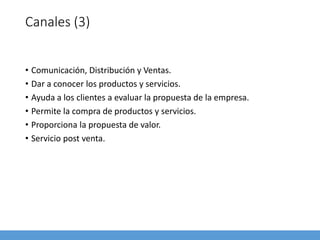 Canales (3)
• Comunicación, Distribución y Ventas.
• Dar a conocer los productos y servicios.
• Ayuda a los clientes a evaluar la propuesta de la empresa.
• Permite la compra de productos y servicios.
• Proporciona la propuesta de valor.
• Servicio post venta.
 