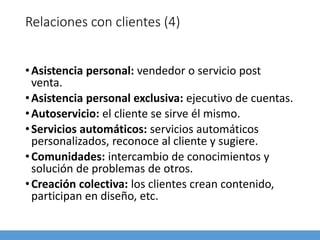 Relaciones con clientes (4)
•Asistencia personal: vendedor o servicio post
venta.
•Asistencia personal exclusiva: ejecutivo de cuentas.
•Autoservicio: el cliente se sirve él mismo.
•Servicios automáticos: servicios automáticos
personalizados, reconoce al cliente y sugiere.
•Comunidades: intercambio de conocimientos y
solución de problemas de otros.
•Creación colectiva: los clientes crean contenido,
participan en diseño, etc.
 