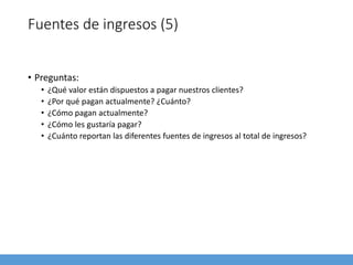 Fuentes de ingresos (5)
• Preguntas:
• ¿Qué valor están dispuestos a pagar nuestros clientes?
• ¿Por qué pagan actualmente? ¿Cuánto?
• ¿Cómo pagan actualmente?
• ¿Cómo les gustaría pagar?
• ¿Cuánto reportan las diferentes fuentes de ingresos al total de ingresos?
 