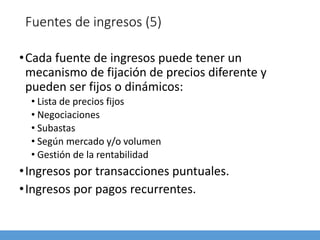 Fuentes de ingresos (5)
•Cada fuente de ingresos puede tener un
mecanismo de fijación de precios diferente y
pueden ser fijos o dinámicos:
• Lista de precios fijos
• Negociaciones
• Subastas
• Según mercado y/o volumen
• Gestión de la rentabilidad
•Ingresos por transacciones puntuales.
•Ingresos por pagos recurrentes.
 