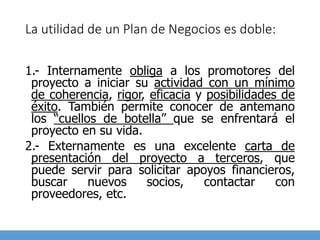 La utilidad de un Plan de Negocios es doble:
1.- Internamente obliga a los promotores del
proyecto a iniciar su actividad con un mínimo
de coherencia, rigor, eficacia y posibilidades de
éxito. También permite conocer de antemano
los “cuellos de botella” que se enfrentará el
proyecto en su vida.
2.- Externamente es una excelente carta de
presentación del proyecto a terceros, que
puede servir para solicitar apoyos financieros,
buscar nuevos socios, contactar con
proveedores, etc.
 