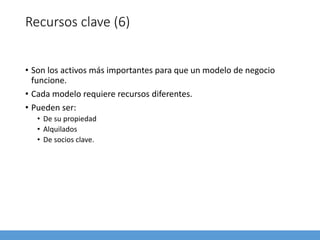 Recursos clave (6)
• Son los activos más importantes para que un modelo de negocio
funcione.
• Cada modelo requiere recursos diferentes.
• Pueden ser:
• De su propiedad
• Alquilados
• De socios clave.
 