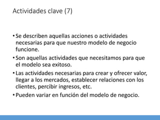 Actividades clave (7)
•Se describen aquellas acciones o actividades
necesarias para que nuestro modelo de negocio
funcione.
•Son aquellas actividades que necesitamos para que
el modelo sea exitoso.
•Las actividades necesarias para crear y ofrecer valor,
llegar a los mercados, establecer relaciones con los
clientes, percibir ingresos, etc.
•Pueden variar en función del modelo de negocio.
 