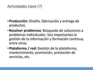 Actividades clave (7)
•Producción: Diseño, fabricación y entrega de
productos.
•Resolver problemas: Búsqueda de soluciones a
problemas individuales. Son importantes la
gestión de la información y formación continua,
entre otras.
•Plataforma / red: Gestión de la plataforma,
mantenimiento, promoción, prestación de
servicios, etc.
 