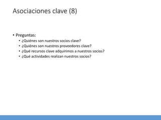 Asociaciones clave (8)
• Preguntas:
• ¿Quiénes son nuestros socios clave?
• ¿Quiénes son nuestros proveedores clave?
• ¿Qué recursos clave adquirimos a nuestros socios?
• ¿Qué actividades realizan nuestros socios?
 