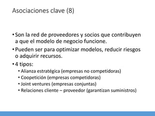 Asociaciones clave (8)
•Son la red de proveedores y socios que contribuyen
a que el modelo de negocio funcione.
•Pueden ser para optimizar modelos, reducir riesgos
o adquirir recursos.
•4 tipos:
• Alianza estratégica (empresas no competidoras)
• Coopetición (empresas competidoras)
• Joint ventures (empresas conjuntas)
• Relaciones cliente – proveedor (garantizan suministros)
 