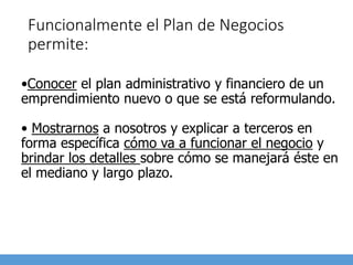 Funcionalmente el Plan de Negocios
permite:
•Conocer el plan administrativo y financiero de un
emprendimiento nuevo o que se está reformulando.
• Mostrarnos a nosotros y explicar a terceros en
forma específica cómo va a funcionar el negocio y
brindar los detalles sobre cómo se manejará éste en
el mediano y largo plazo.
 