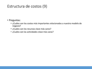 Estructura de costos (9)
• Preguntas:
• ¿Cuáles son los costos más importantes relacionados a nuestro modelo de
negocio?
• ¿Cuáles son los recursos clave más caros?
• ¿Cuáles son las actividades clave más caras?
 