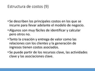 Estructura de costos (9)
•Se describen los principales costos en los que se
incurre para llevar adelante el modelo de negocio.
•Algunos son muy fáciles de identificar y calcular
pero otros no.
•Tanto la creación y entrega de valor como las
relaciones con los clientes y la generación de
ingresos tienen costos asociados.
•Se puede partir de los recursos clave, las actividades
clave y las asociaciones clave.
 