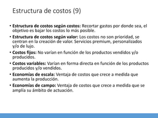 Estructura de costos (9)
• Estructura de costos según costos: Recortar gastos por donde sea, el
objetivo es bajar los costos lo más posible.
• Estructura de costos según valor: Los costos no son prioridad, se
centran en la creación de valor. Servicios premium, personalizados
y/o de lujo.
• Costos fijos: No varían en función de los productos vendidos y/o
producidos.
• Costos variables: Varían en forma directa en función de los productos
producidos y/o vendidos.
• Economías de escala: Ventaja de costos que crece a medida que
aumenta la producción.
• Economías de campo: Ventaja de costos que crece a medida que se
amplía su ámbito de actuación.
 