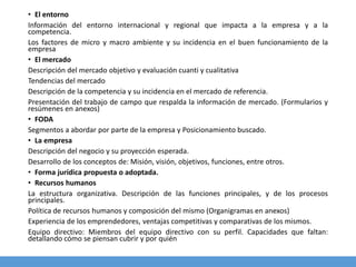 • El entorno
Información del entorno internacional y regional que impacta a la empresa y a la
competencia.
Los factores de micro y macro ambiente y su incidencia en el buen funcionamiento de la
empresa
• El mercado
Descripción del mercado objetivo y evaluación cuanti y cualitativa
Tendencias del mercado
Descripción de la competencia y su incidencia en el mercado de referencia.
Presentación del trabajo de campo que respalda la información de mercado. (Formularios y
resúmenes en anexos)
• FODA
Segmentos a abordar por parte de la empresa y Posicionamiento buscado.
• La empresa
Descripción del negocio y su proyección esperada.
Desarrollo de los conceptos de: Misión, visión, objetivos, funciones, entre otros.
• Forma jurídica propuesta o adoptada.
• Recursos humanos
La estructura organizativa. Descripción de las funciones principales, y de los procesos
principales.
Política de recursos humanos y composición del mismo (Organigramas en anexos)
Experiencia de los emprendedores, ventajas competitivas y comparativas de los mismos.
Equipo directivo: Miembros del equipo directivo con su perfil. Capacidades que faltan:
detallando cómo se piensan cubrir y por quién
 