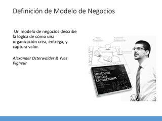 Definición de Modelo de Negocios
Un modelo de negocios describe
la lógica de cómo una
organización crea, entrega, y
captura valor.
Alexander Osterwalder & Yves
Pigneur
 
