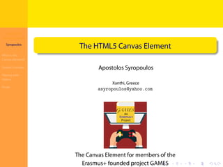 The HTML5
Canvas Element
Syropoulos
What is the
Canvas Element?
Simple Example
Playing with
Videos
Finale
.
.
.
.
.
.
.
.
.
.
.
.
.
.
.
.
.
.
.
.
.
.
.
.
.
.
.
.
.
.
.
.
.
.
.
.
.
.
.
.
The HTML5 Canvas Element
Apostolos Syropoulos
Xanthi, Greece
asyropoulos@yahoo.com
The Canvas Element for members of the
Erasmus+ founded project GAMES
 