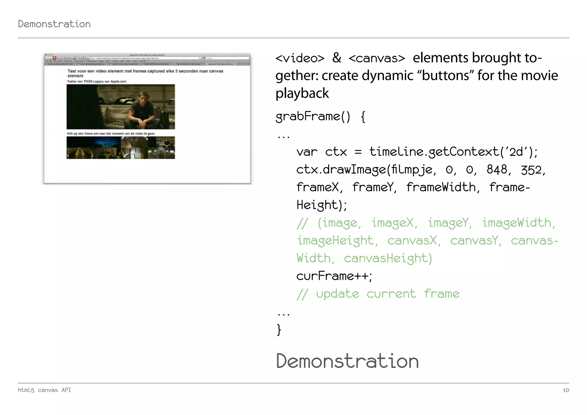 Demonstration

                   <video> & <canvas> elements brought to-
                   gether: create dynamic “buttons” for the movie
                   playback
                   grabFrame() {
                   ...
                       var ctx = timeline.getContext(‘2d’);
                       ctx.drawImage(filmpje, 0, 0, 848, 352,
                       frameX, frameY, frameWidth, frame-
                       Height);
                       // (image, imageX, imageY, imageWidth,
                       imageHeight, canvasX, canvasY, canvas-
                       Width, canvasHeight)
                       curFrame++;
                       // update current frame
                   ...
                   }

                   Demonstration
html5 canvas API                                                    10
 