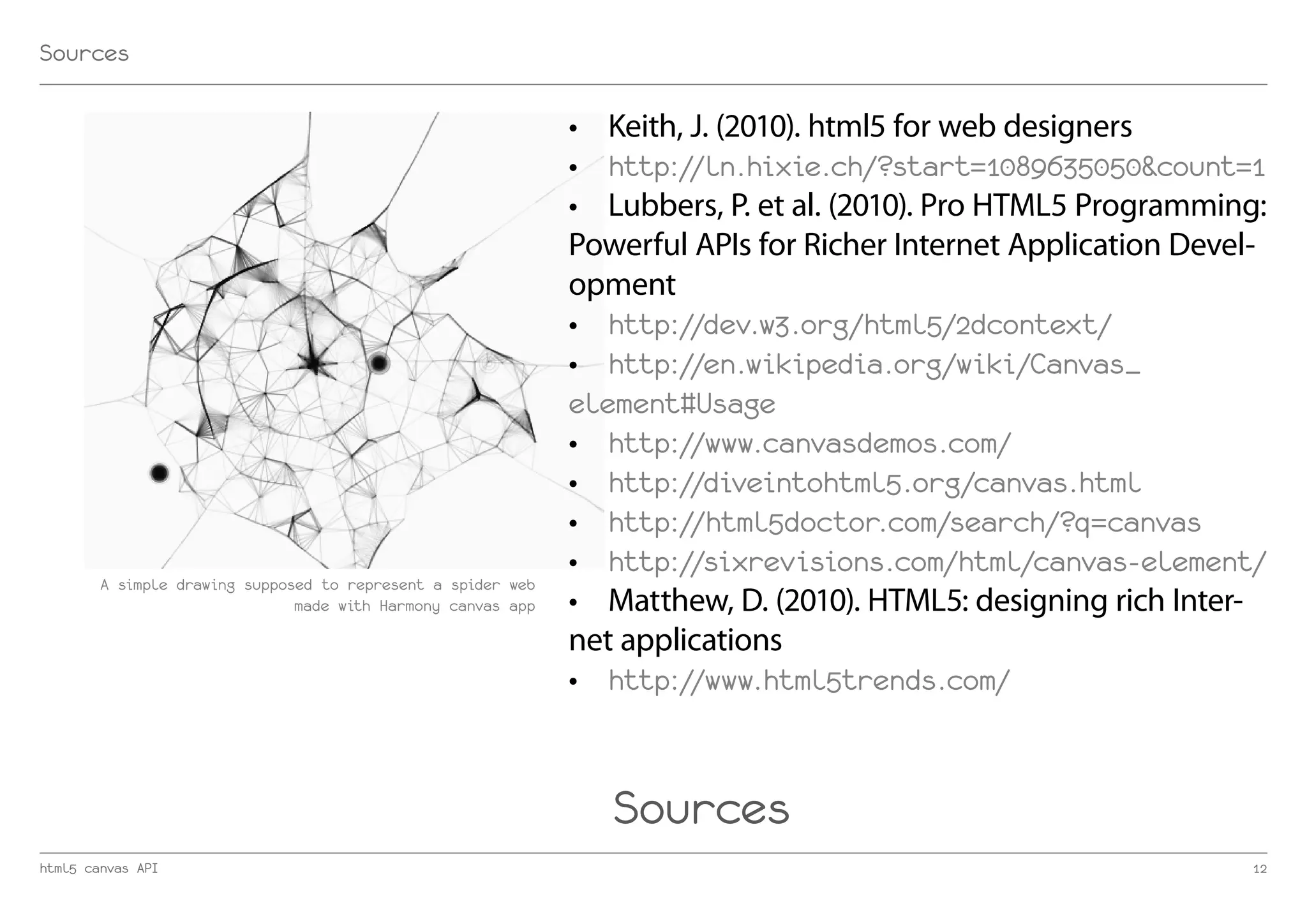 Sources

                                                              •	 Keith, J. (2010). html5 for web designers
                                                              •	 http://ln.hixie.ch/?start=1089635050&count=1
                                                              •	 Lubbers, P. et al. (2010). Pro HTML5 Programming:
                                                              Powerful APIs for Richer Internet Application Devel-
                                                              opment
                                                              •	 http://dev.w3.org/html5/2dcontext/
                                                              •	 http://en.wikipedia.org/wiki/Canvas_
                                                              element#Usage
                                                              •	 http://www.canvasdemos.com/
                                                              •	 http://diveintohtml5.org/canvas.html
                                                              •	 http://html5doctor.com/search/?q=canvas
                                                              •	 http://sixrevisions.com/html/canvas-element/
        A simple drawing supposed to represent a spider web
                               made with Harmony canvas app   •	 Matthew, D. (2010). HTML5: designing rich Inter-
                                                              net applications
                                                              •	 http://www.html5trends.com/



                                                                 Sources
html5 canvas API                                                                                                12
 