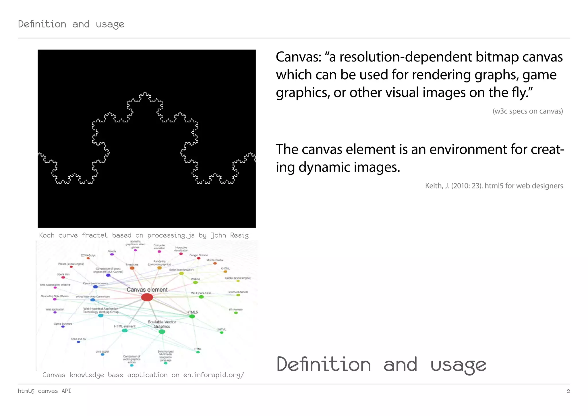 Definition and usage

                                                                Canvas: “a resolution-dependent bitmap canvas
                                                                which can be used for rendering graphs, game
                                                                graphics, or other visual images on the fly.”
                                                                                                             (w3c specs on canvas)




                                                                The canvas element is an environment for creat-
                                                                ing dynamic images.
                                                                                        Keith, J. (2010: 23). html5 for web designers




      Koch curve fractal based on processing.js by John Resig




       Canvas knowledge base application on en.inforapid.org/
                                                                Definition and usage
html5 canvas API                                                                                                                        2
 