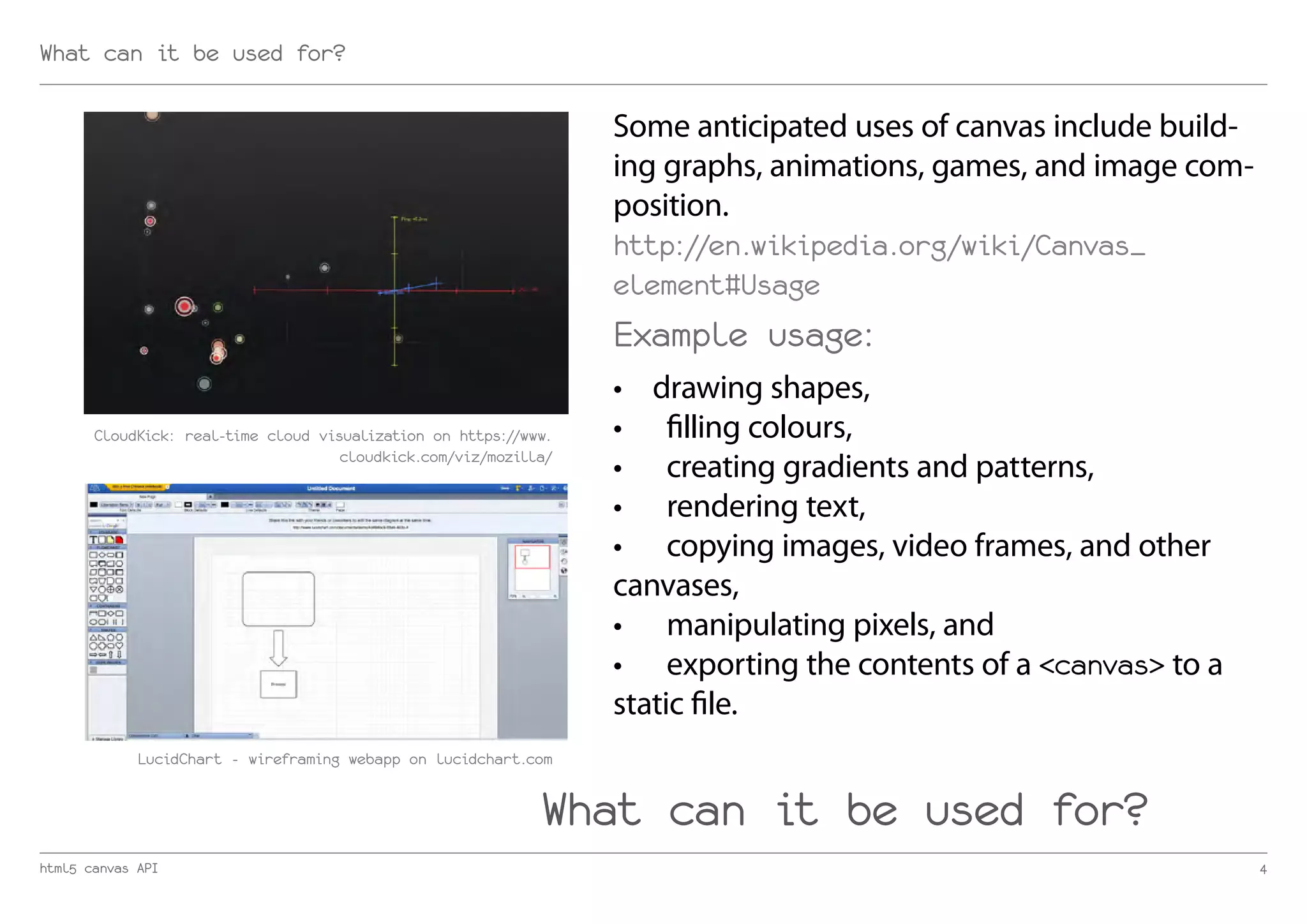 What can it be used for?

                                                                  Some anticipated uses of canvas include build-
                                                                  ing graphs, animations, games, and image com-
                                                                  position.
                                                                  http://en.wikipedia.org/wiki/Canvas_
                                                                  element#Usage
                                                                  Example usage:
                                                                  •	 drawing shapes,
       CloudKick: real-time cloud visualization on https://www.   •	 filling colours,
                                     cloudkick.com/viz/mozilla/
                                                                  •	 creating gradients and patterns,
                                                                  •	 rendering text,
                                                                  •	 copying images, video frames, and other
                                                                  canvases,
                                                                  •	 manipulating pixels, and
                                                                  •	 exporting the contents of a <canvas> to a
                                                                  static file.
             LucidChart - wireframing webapp on lucidchart.com


                                                             What can it be used for?
html5 canvas API                                                                                                   4
 