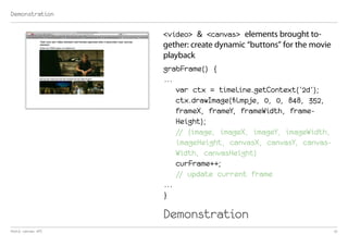 Demonstration

                   <video> & <canvas> elements brought to-
                   gether: create dynamic “buttons” for the movie
                   playback
                   grabFrame() {
                   ...
                       var ctx = timeline.getContext(‘2d’);
                       ctx.drawImage(filmpje, 0, 0, 848, 352,
                       frameX, frameY, frameWidth, frame-
                       Height);
                       // (image, imageX, imageY, imageWidth,
                       imageHeight, canvasX, canvasY, canvas-
                       Width, canvasHeight)
                       curFrame++;
                       // update current frame
                   ...
                   }

                   Demonstration
html5 canvas API                                                    10
 