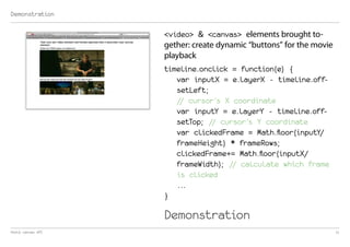 Demonstration

                   <video> & <canvas> elements brought to-
                   gether: create dynamic “buttons” for the movie
                   playback
                   timeline.onclick = function(e) {
                      var inputX = e.layerX - timeline.off-
                      setLeft;
                      // cursor’s X coordinate
                      var inputY = e.layerY - timeline.off-
                      setTop; // cursor’s Y coordinate
                      var clickedFrame = Math.floor(inputY/
                      frameHeight) * frameRows;
                      clickedFrame+= Math.floor(inputX/
                      frameWidth); // calculate which frame
                      is clicked
                      ...
                   }

                   Demonstration
html5 canvas API                                                    11
 