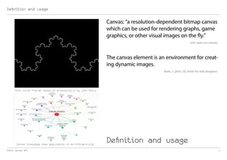 Definition and usage

                                                                Canvas: “a resolution-dependent bitmap canvas
                                                                which can be used for rendering graphs, game
                                                                graphics, or other visual images on the fly.”
                                                                                                             (w3c specs on canvas)




                                                                The canvas element is an environment for creat-
                                                                ing dynamic images.
                                                                                        Keith, J. (2010: 23). html5 for web designers




      Koch curve fractal based on processing.js by John Resig




       Canvas knowledge base application on en.inforapid.org/
                                                                Definition and usage
html5 canvas API                                                                                                                        2
 