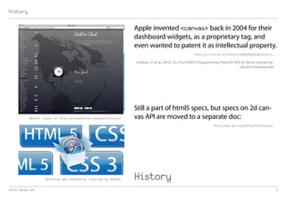 History

                                                                  Apple invented <canvas> back in 2004 for their
                                                                  dashboard widgets, as a proprietary tag, and
                                                                  even wanted to patent it as intellectual property.
                                                                                                        http://ln.hixie.ch/?start=1089635050&count=1,

                                                                  Lubbers, P. et al. (2010: 25). Pro HTML5 Programming: Powerful APIs for Richer Internet Ap-
                                                                                                                                     plication Development




                                                                  Still a part of html5 specs, but specs on 2d can-
            Webkit clock on http://onotakehiko.com/webkitclock/   vas API are moved to a separate doc:
                                                                                                                     http://dev.w3.org/html5/2dcontext/




                    Upcoming web standards inspired by WebKit     History
html5 canvas API                                                                                                                                                3
 