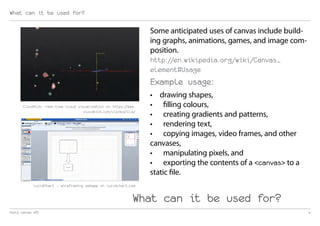 What can it be used for?

                                                                  Some anticipated uses of canvas include build-
                                                                  ing graphs, animations, games, and image com-
                                                                  position.
                                                                  http://en.wikipedia.org/wiki/Canvas_
                                                                  element#Usage
                                                                  Example usage:
                                                                  •	 drawing shapes,
       CloudKick: real-time cloud visualization on https://www.   •	 filling colours,
                                     cloudkick.com/viz/mozilla/
                                                                  •	 creating gradients and patterns,
                                                                  •	 rendering text,
                                                                  •	 copying images, video frames, and other
                                                                  canvases,
                                                                  •	 manipulating pixels, and
                                                                  •	 exporting the contents of a <canvas> to a
                                                                  static file.
             LucidChart - wireframing webapp on lucidchart.com


                                                             What can it be used for?
html5 canvas API                                                                                                   4
 