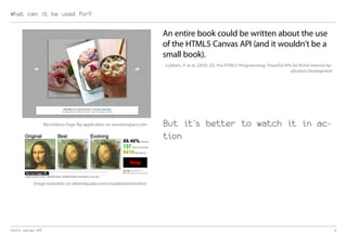 What can it be used for?

                                                                          An entire book could be written about the use
                                                                          of the HTML5 Canvas API (and it wouldn’t be a
                                                                          small book).
                                                                          Lubbers, P. et al. (2010: 25). Pro HTML5 Programming: Powerful APIs for Richer Internet Ap-
                                                                                                                                             plication Development




                   RectoVerso Page flip application on aneventapart.com   But it’s better to watch it in ac-
                                                                          tion



           Image evolution on alteredqualia.com/visualization/evolve/




html5 canvas API                                                                                                                                                        5
 