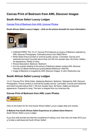 Canvas Print of Bedroom from AWL Discover Images
South African Safari Luxury Lodges
Canvas Print of Bedroom from AWL Uncover Photos

South African Safari Luxury Lodges – click on the picture beneath for more information.




       CANVAS PRINT This 14 x11 Canvas Print features an picture of Bedroom selected by
       AWL Discover Photographs. Estimated picture size 356x279mm.
       White Sides Picture printed on archival quality canvas. Laminated. Canvas print
       stretched and hand mounted above thick one 3/8 inch wooden bars. No frame, Gallery
       art appearance. Ready to hang
       Picture Description: Bedroom. Bedroom
       For any queries relating to this picture of Bedroom please contact AWL Discover
       Pictures c/o Media Storehouse quoting Media Reference 1645755
       Image of Bedroom is supplied by AWL Discover Images. © John Warburton-Lee

South African Safari Luxury Lodges
14 x11 Canvas Print, White Sides. displaying Bedroom. Bedroom. Selected by AWL Discover
Photographs. Picture printed on archival top quality canvas. Laminated. Canvas print stretched
and hand mounted above thick 1 3/8 inch wooden bars. No frame, Gallery art physical
appearance. Prepared to hang. This item is shipped from our American lab.

Canvas Print of Bedroom from AWL Learn Photos




Click on the button for far more South African Safari Luxury Lodges data and reviews.

A Malaria Free South African Safari Experience at Lalibela Game Reserve
South African Safari Luxury Lodges

If you love wild animals but hate the considered of visiting a zoo, then why not make 2012 your
yr to take a well-deserved South African Safari!




                                                                                          1/3
 