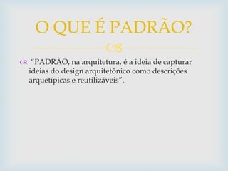 
 “PADRÃO, na arquitetura, é a ideia de capturar
ideias do design arquitetônico como descrições
arquetípicas e reutilizáveis”.
O QUE É PADRÃO?
 