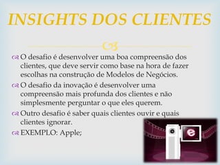 
 O desafio é desenvolver uma boa compreensão dos
clientes, que deve servir como base na hora de fazer
escolhas na construção de Modelos de Negócios.
 O desafio da inovação é desenvolver uma
compreensão mais profunda dos clientes e não
simplesmente perguntar o que eles querem.
 Outro desafio é saber quais clientes ouvir e quais
clientes ignorar.
 EXEMPLO: Apple;
INSIGHTS DOS CLIENTES
 