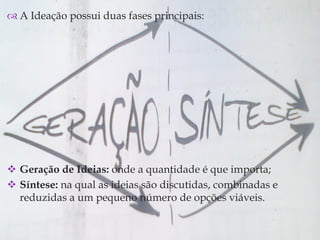 
 A Ideação possui duas fases principais:
 Geração de Ideias: onde a quantidade é que importa;
 Síntese: na qual as ideias são discutidas, combinadas e
reduzidas a um pequeno número de opções viáveis.
 