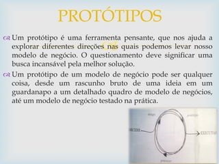 
 Um protótipo é uma ferramenta pensante, que nos ajuda a
explorar diferentes direções nas quais podemos levar nosso
modelo de negócio. O questionamento deve significar uma
busca incansável pela melhor solução.
 Um protótipo de um modelo de negócio pode ser qualquer
coisa, desde um rascunho bruto de uma ideia em um
guardanapo a um detalhado quadro de modelo de negócios,
até um modelo de negócio testado na prática.
PROTÓTIPOS
 