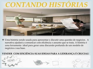 
CONTANDO HISTÓRIAS
 Uma história sendo usada para apresentar e discutir uma questão de negócios. A
narrativa ajudará a comunicar com eficiência o assunto que se trata. A história é
uma ferramenta ideal para gerar uma discursão profunda de um modelo de
negócios e sua base.
VENDER COM EFICIÊNCIA SUAS IDEIAS PARA A LIDERANÇA É CRUCIAL!
 