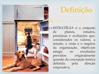 
 ESTRATÉGIA é o conjunto
de planos, estudos,
premissas e avaliações que,
considerados os valores, a
missão, a visão e o negócio
da organização, objetivam
atingir os resultados
previstos originalmente
quando da concepção teórica
definida pela direção
corporativa
Definição
 