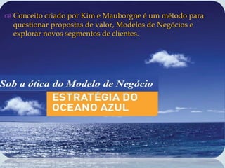 
 Conceito criado por Kim e Mauborgne é um método para
questionar propostas de valor, Modelos de Negócios e
explorar novos segmentos de clientes.
 