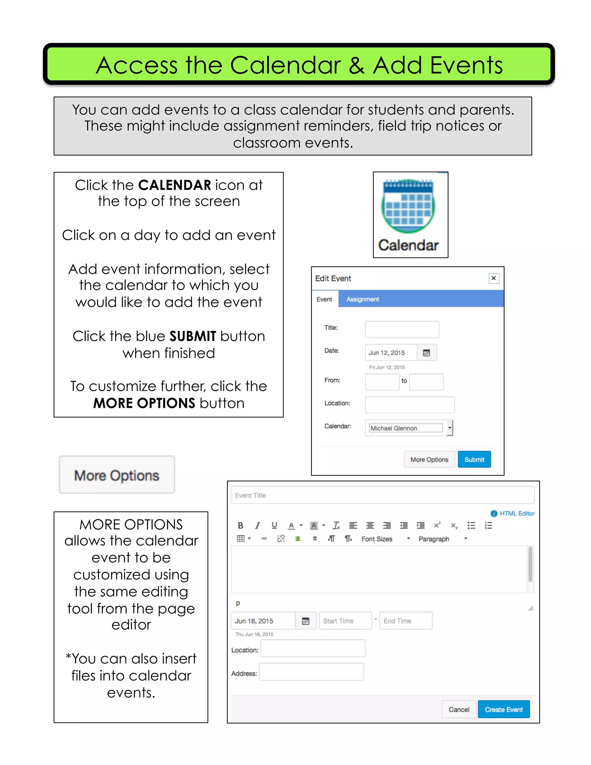 Access the Calendar & Add Events
You can add events to a class calendar for students and parents.
These might include assignment reminders, field trip notices or
classroom events.
Click the CALENDAR icon at
the top of the screen
Click on a day to add an event
Add event information, select
the calendar to which you
would like to add the event
Click the blue SUBMIT button
when finished
To customize further, click the
MORE OPTIONS button
MORE OPTIONS
allows the calendar
event to be
customized using
the same editing
tool from the page
editor
*You can also insert
files into calendar
events.
 