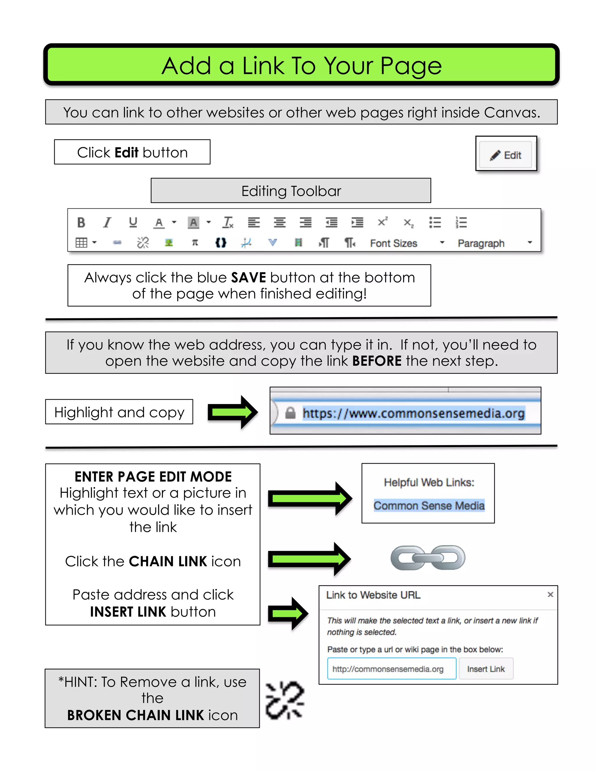 Add a Link To Your Page
You can link to other websites or other web pages right inside Canvas.
Editing Toolbar
Click Edit button
Always click the blue SAVE button at the bottom
of the page when finished editing!
If you know the web address, you can type it in. If not, you’ll need to
open the website and copy the link BEFORE the next step.
Highlight and copy
ENTER PAGE EDIT MODE
Highlight text or a picture in
which you would like to insert
the link
Click the CHAIN LINK icon
Paste address and click
INSERT LINK button
*HINT: To Remove a link, use
the
BROKEN CHAIN LINK icon
 