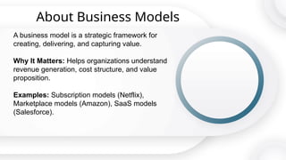 About Business Models
A business model is a strategic framework for
creating, delivering, and capturing value.
Why It Matters: Helps organizations understand
revenue generation, cost structure, and value
proposition.
Examples: Subscription models (Netflix),
Marketplace models (Amazon), SaaS models
(Salesforce).
 
