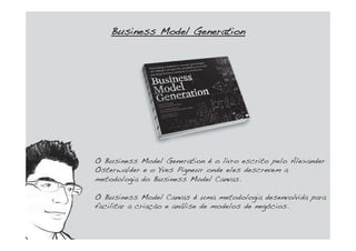 O Business Model Generation é o livro escrito pelo Alexander
Osterwalder e o Yves Pigneur onde eles descrevem a
metodologia do Business Model Canvas.
O Business Model Canvas é uma metodologia desenvolvida para
facilitar a criação e análise de modelos de negócios.
BBusiness Model Generation
 