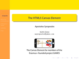 The HTML5
Canvas Element
Syropoulos
What is the
Canvas Element?
Drawing on a
Canvas
Animation
Finale
.
.
.
.
.
.
.
.
.
.
.
.
.
.
.
.
.
.
.
.
.
.
.
.
.
.
.
.
.
.
.
.
.
.
.
.
.
.
.
.
The HTML5 Canvas Element
Apostolos Syropoulos
Xanthi, Greece
asyropoulos@yahoo.com
The Canvas Element for members of the
Erasmus+ founded project GAMES
 