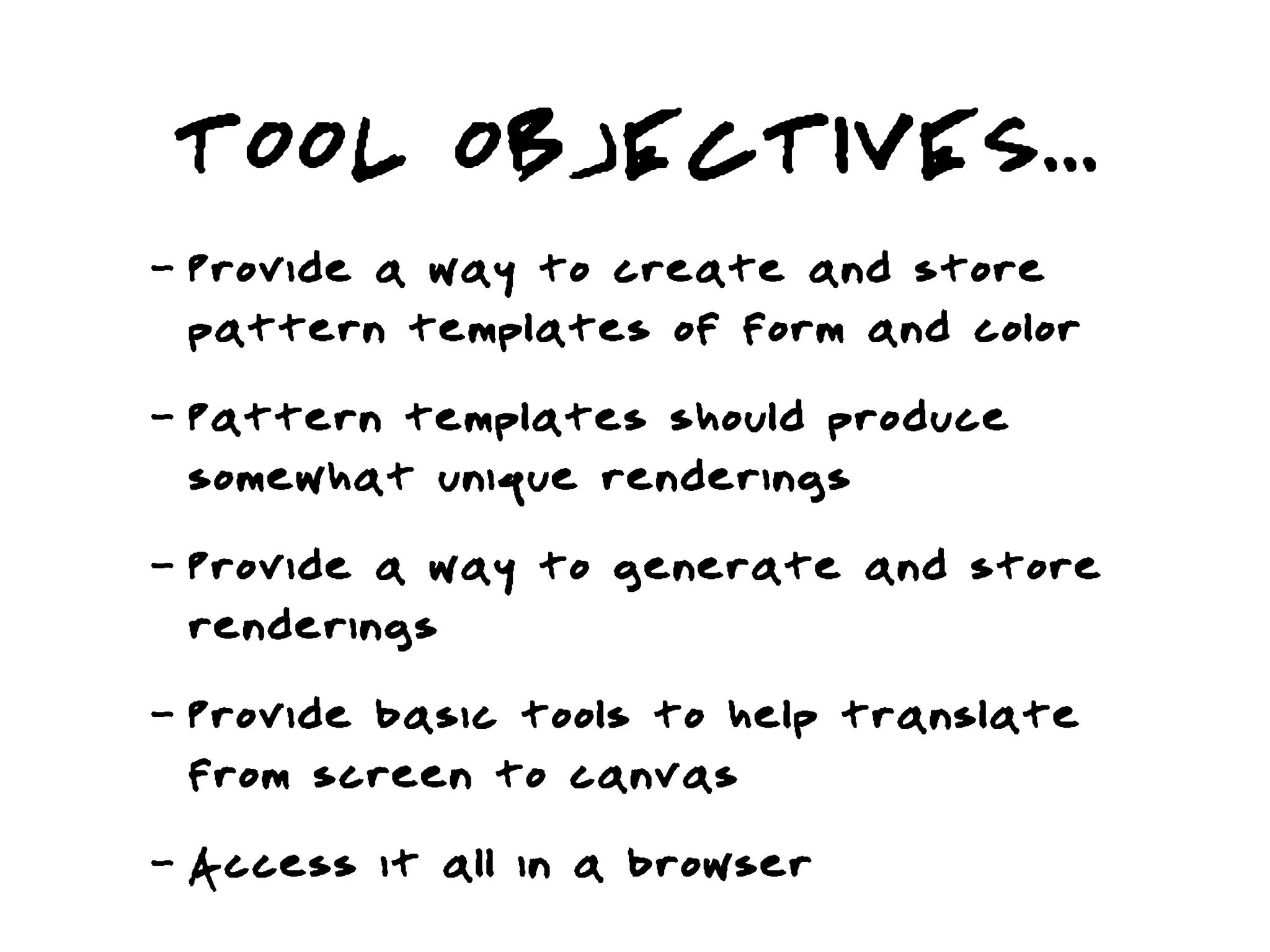 TOOL OBJECTIVES...
-   Provide a way to create and store
    pattern templates of form and color
-   Pattern templates should produce
    somewhat unique renderings
-   Provide a way to generate and store
    renderings
-   Provide basic tools to help translate
    from screen to canvas
-   Access it all in a browser
 