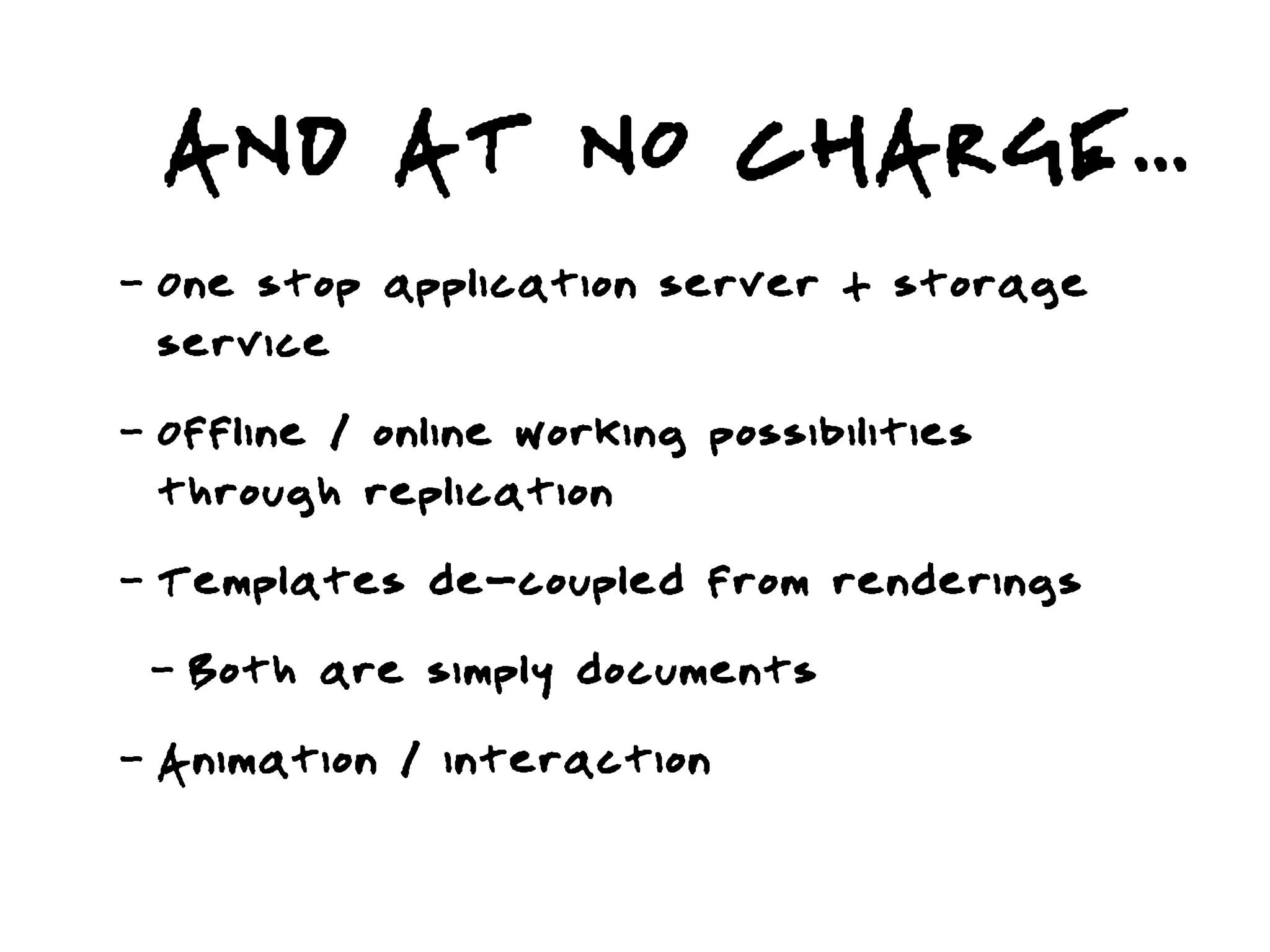 AND AT NO CHARGE...
-   One stop application server + storage
    service
-   Offline / online working possibilities
    through replication
-   Templates de-coupled from renderings
    -   Both are simply documents
-   Animation / interaction
 
