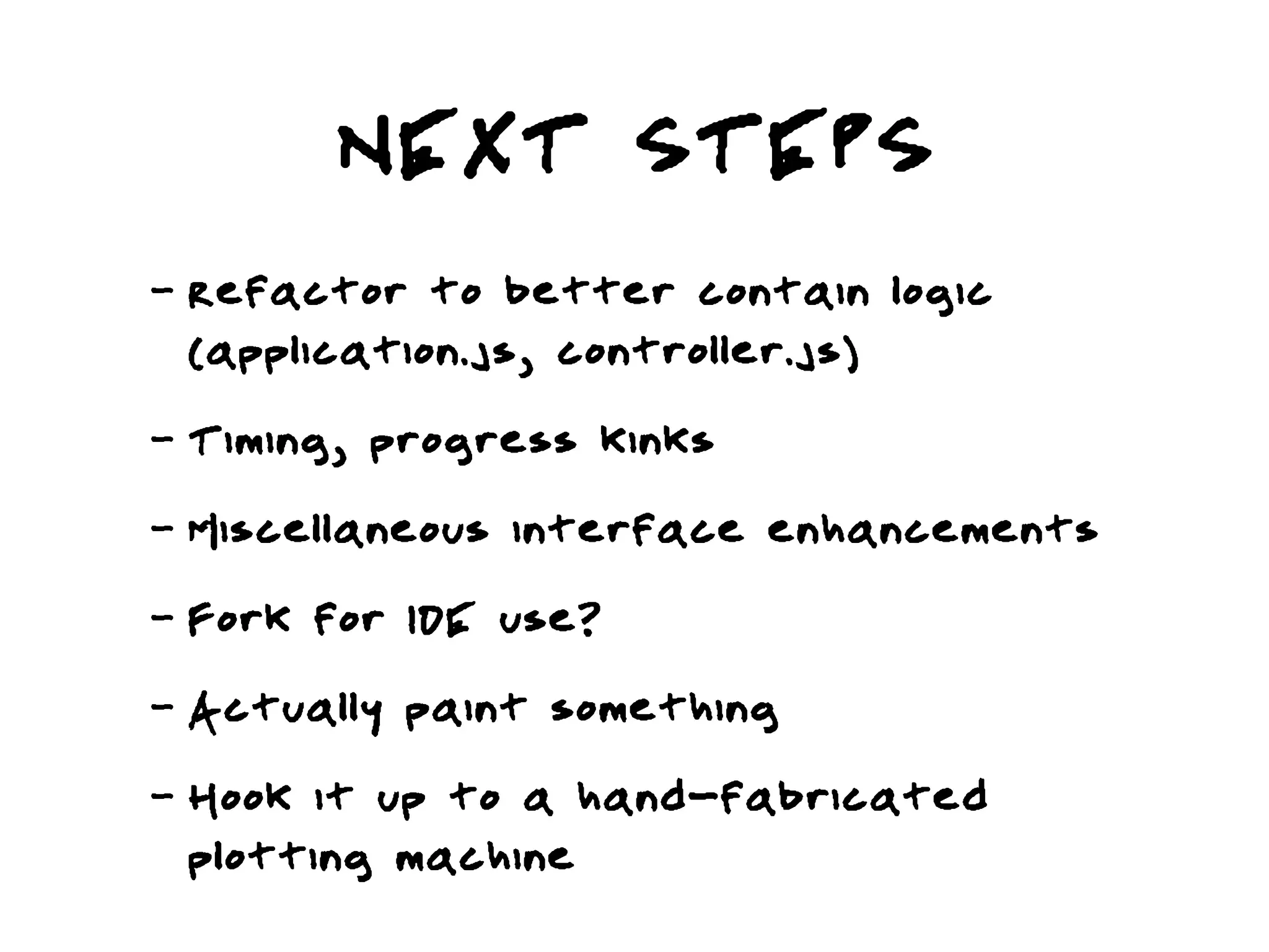 NEXT STEPS
-   Refactor to better contain logic
    (application.js, controller.js)
-   Timing, progress kinks
-   Miscellaneous interface enhancements
-   Fork for IDE use?
-   Actually paint something
-   Hook it up to a hand-fabricated
    plotting machine
 