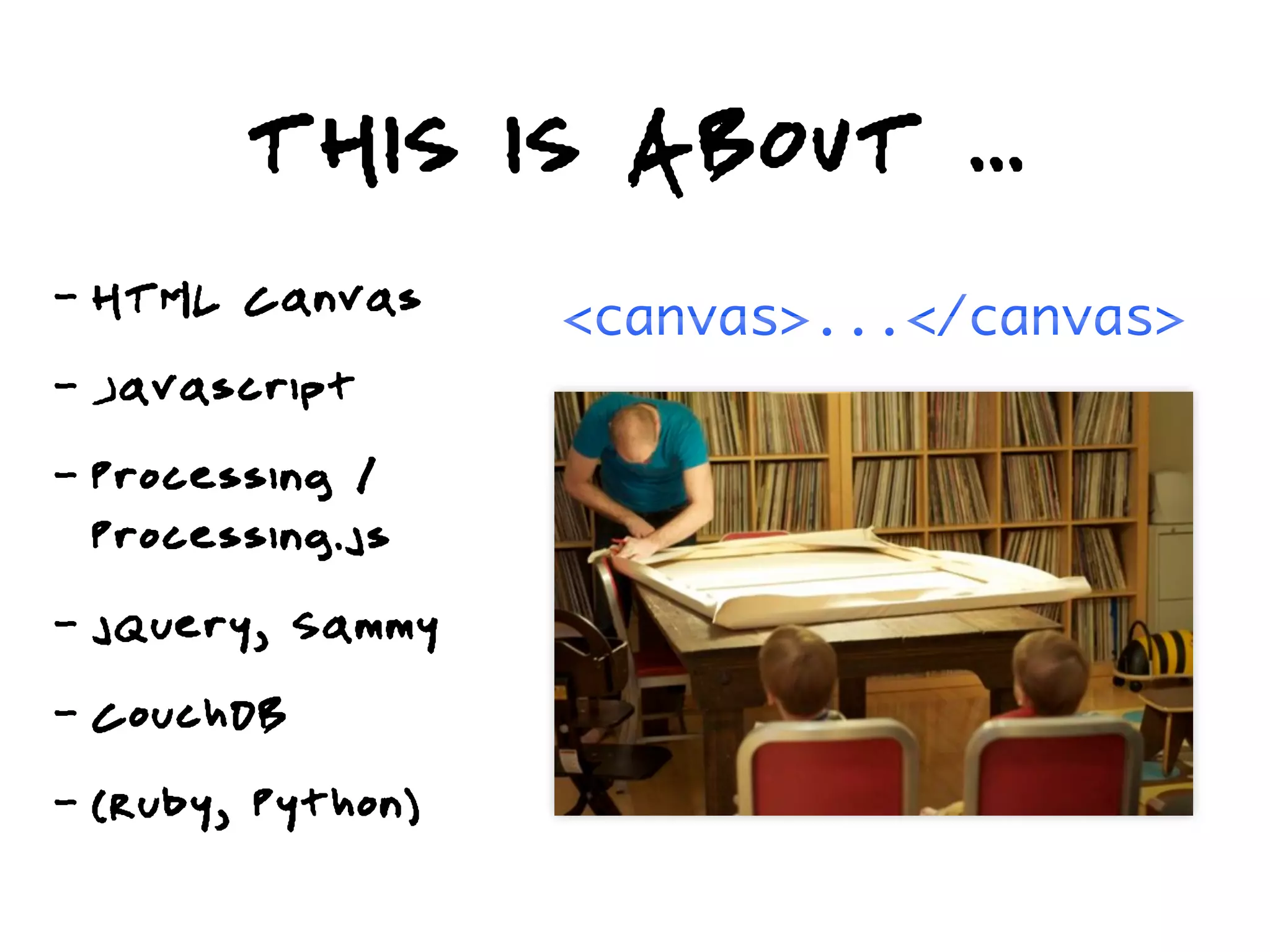 THIS IS ABOUT ...
-   HTML Canvas      <canvas>...</canvas>
-   Javascript
-   Processing /
    Processing.js
-   jQuery, Sammy
-   CouchDB
-   (Ruby, Python)
 
