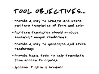 TOOL OBJECTIVES...
-   Provide a way to create and store
    pattern templates of form and color
-   Pattern templates should produce
    somewhat unique renderings
-   Provide a way to generate and store
    renderings
-   Provide basic tools to help translate
    from screen to canvas
-   Access it all in a browser
 